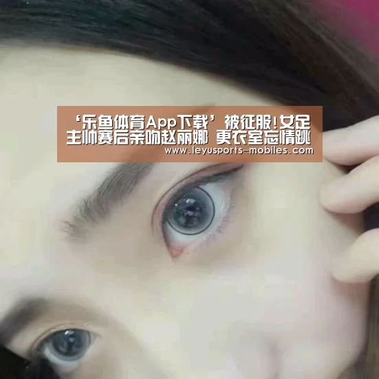 ‘乐鱼体育App下载’被征服!女足主帅赛后亲吻赵丽娜 更衣室忘情跳舞(图3) 乐鱼极致竞技体验